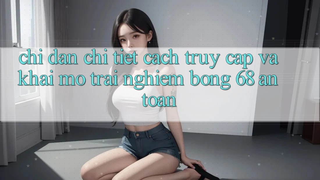 Chỉ dẫn Chi Tiết Cách Truy Cập Và Khai mở Trải Nghiệm bong 68 An Toàn