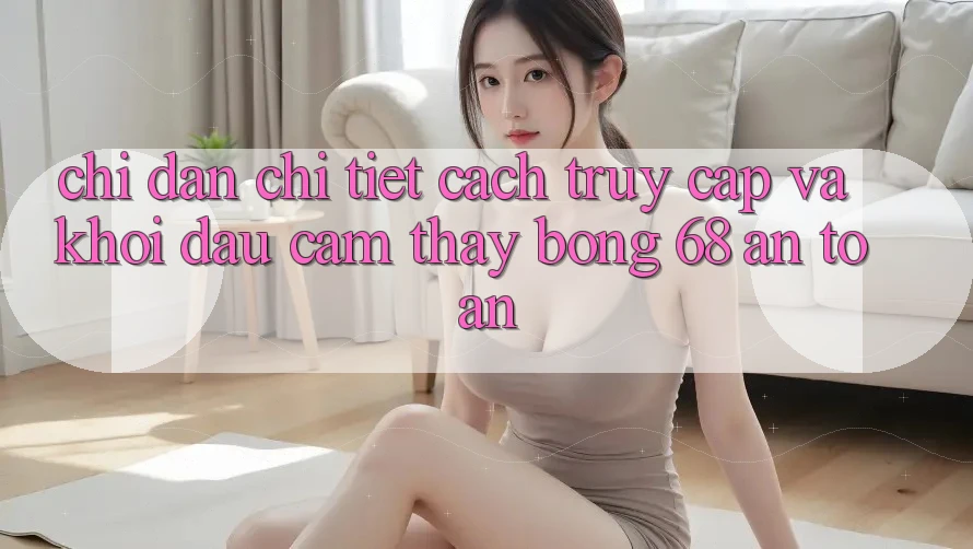 Chỉ dẫn Chi Tiết Cách Truy Cập Và Khởi đầu Cảm thấy bong 68 An Toàn