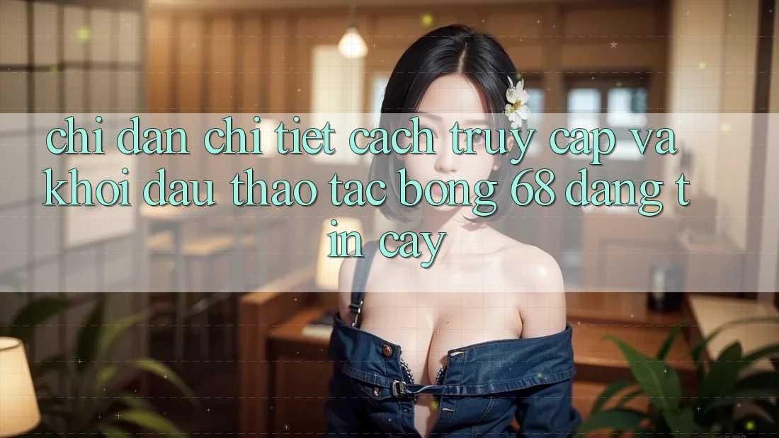 Chỉ dẫn Chi Tiết Cách Truy Cập Và Khởi đầu Thao tác bong 68 Đáng tin cậy