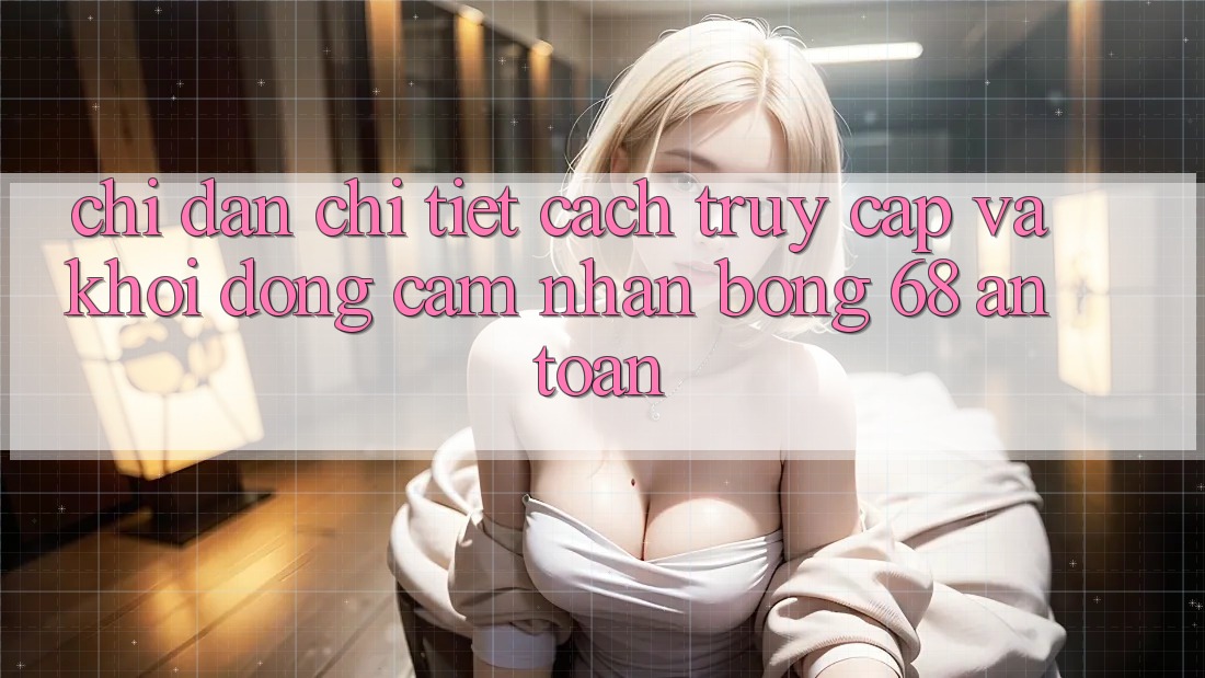 Chỉ dẫn Chi Tiết Cách Truy Cập Và Khởi động Cảm nhận bong 68 An Toàn