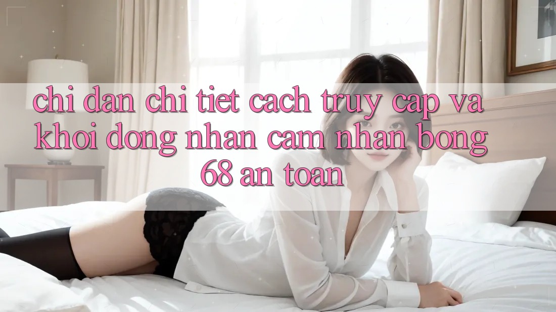 Chỉ dẫn Chi Tiết Cách Truy Cập Và Khởi động Nhận cảm nhận bong 68 An Toàn