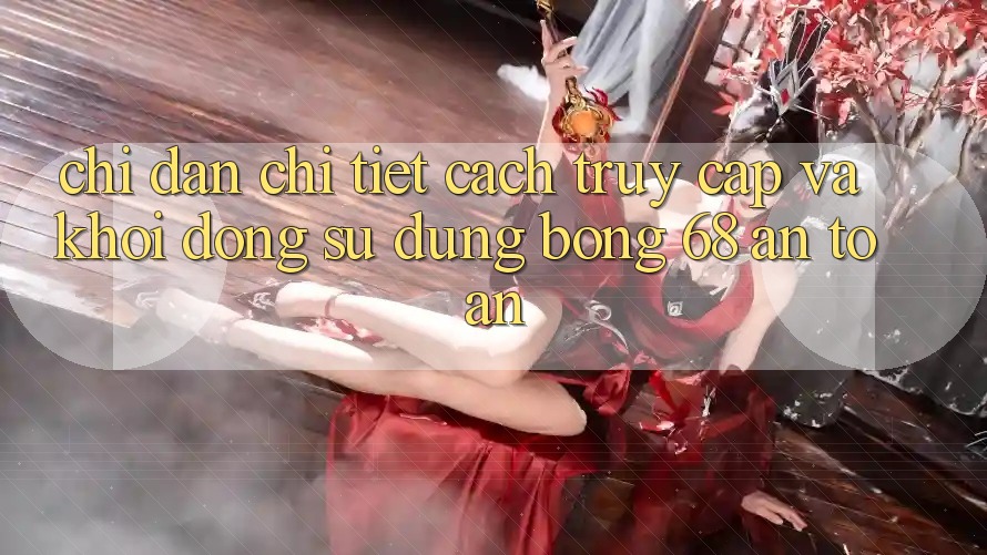 Chỉ dẫn Chi Tiết Cách Truy Cập Và Khởi động Sử dụng bong 68 An Toàn