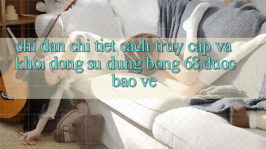 Chỉ dẫn Chi Tiết Cách Truy Cập Và Khởi động Sử dụng bong 68 Được bảo vệ