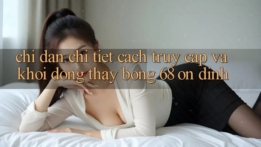 Chỉ dẫn Chi Tiết Cách Truy Cập Và Khởi động Thấy bong 68 Ổn định