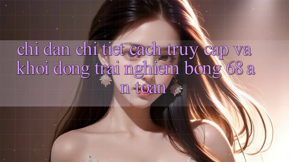 Chỉ dẫn Chi Tiết Cách Truy Cập Và Khởi động Trải Nghiệm bong 68 An Toàn