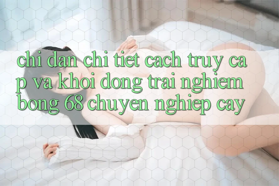 Chỉ dẫn Chi Tiết Cách Truy Cập Và Khởi động Trải nghiệm bong 68 Chuyên nghiệp cậy