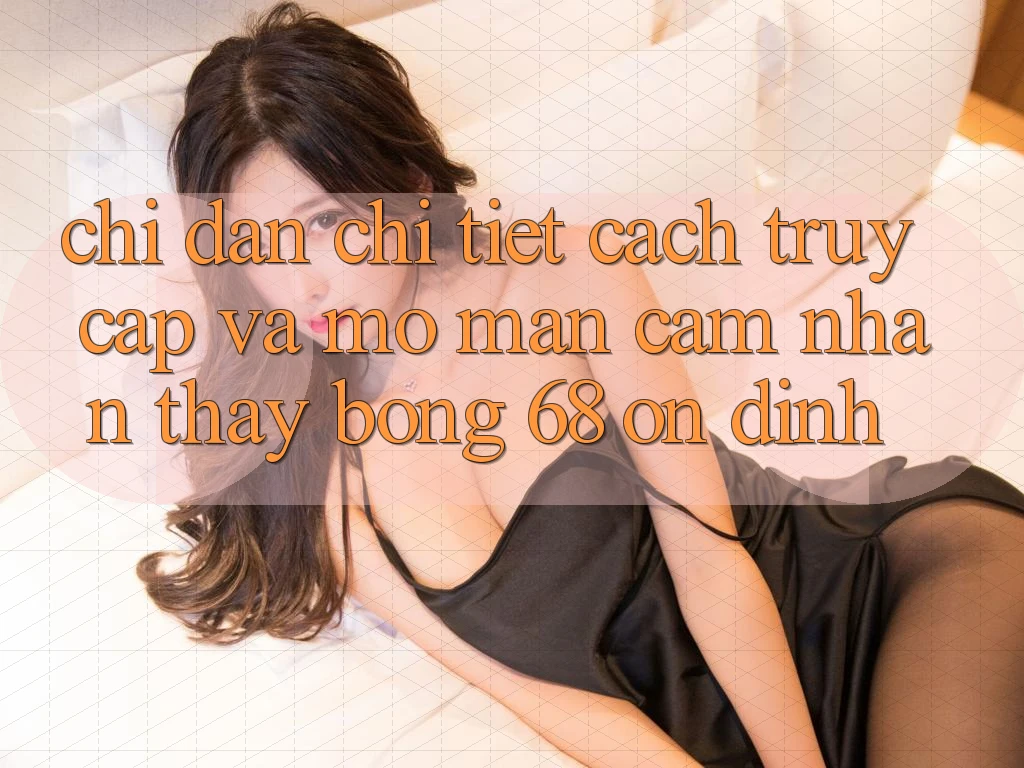 Chỉ dẫn Chi Tiết Cách Truy Cập Và Mở màn Cảm nhận thấy bong 68 Ổn định