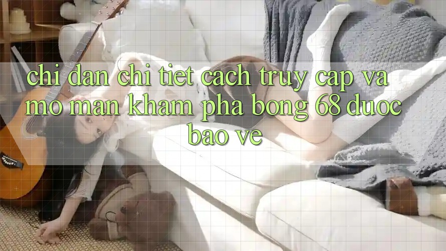 Chỉ dẫn Chi Tiết Cách Truy Cập Và Mở màn Khám phá bong 68 Được bảo vệ