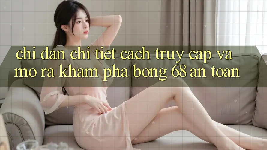 Chỉ dẫn Chi Tiết Cách Truy Cập Và Mở ra Khám phá bong 68 An Toàn
