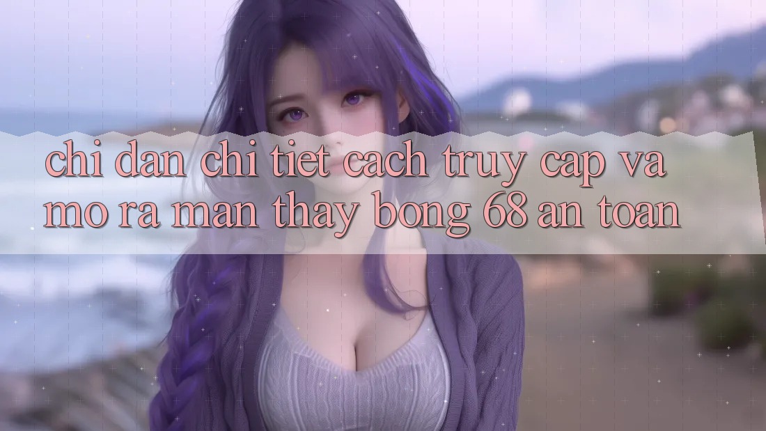 Chỉ dẫn Chi Tiết Cách Truy Cập Và Mở ra màn Thấy bong 68 An Toàn