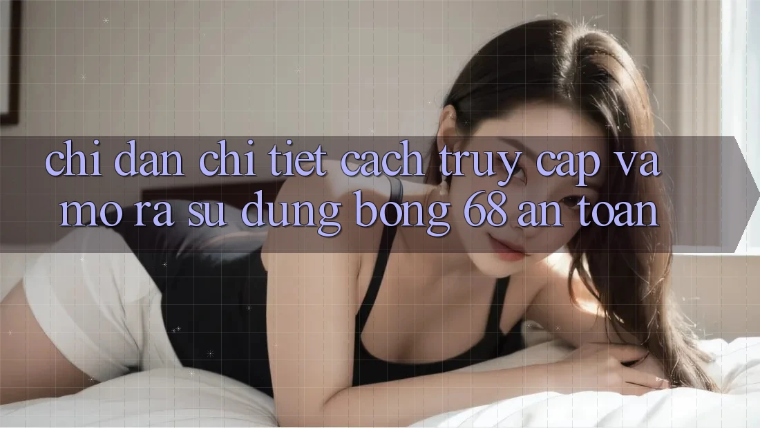 Chỉ dẫn Chi Tiết Cách Truy Cập Và Mở ra Sử dụng bong 68 An Toàn