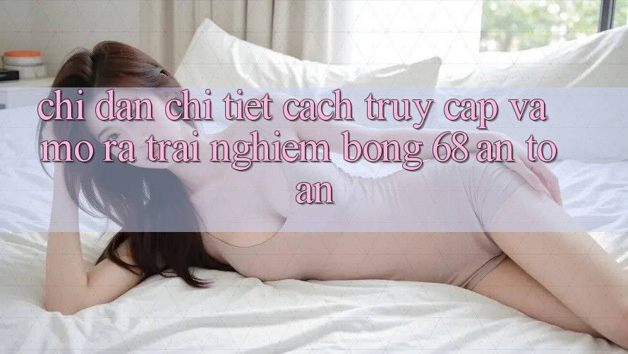 Chỉ dẫn Chi Tiết Cách Truy Cập Và Mở ra Trải Nghiệm bong 68 An Toàn