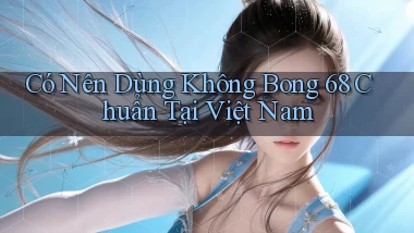 có nên dùng không bong 68 chuẩn tại việt nam