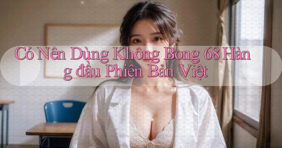 có nên dùng không bong 68 hàng đầu phiên bản việt