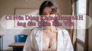 có nên dùng không bong 68 hàng đầu phiên bản việt