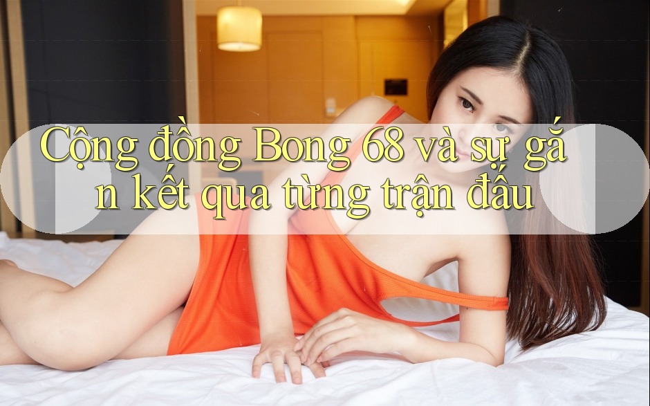 Cộng đồng Bong 68 và sự gắn kết qua từng trận đấu