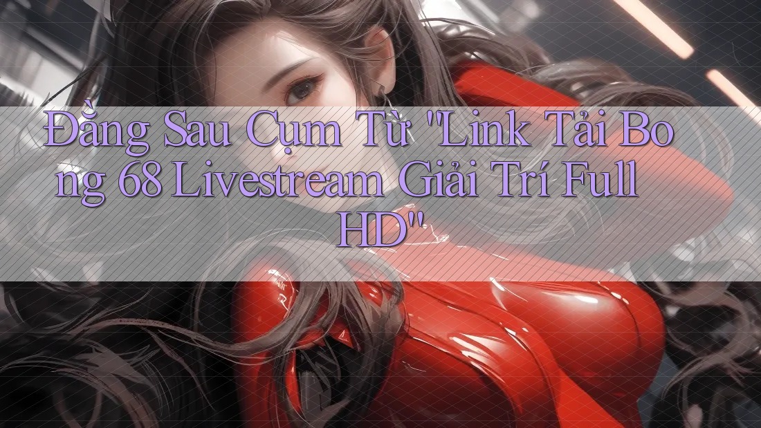 Đằng Sau Cụm Từ “Link Tải Bong 68 Livestream Giải Trí Full HD”
