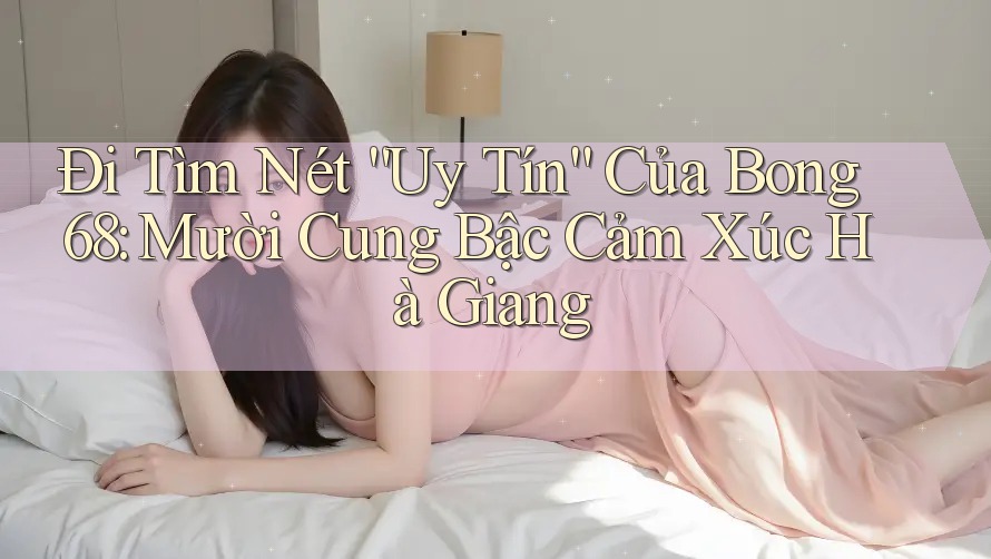 Đi Tìm Nét “Uy Tín” Của Bong 68: Mười Cung Bậc Cảm Xúc Hà Giang