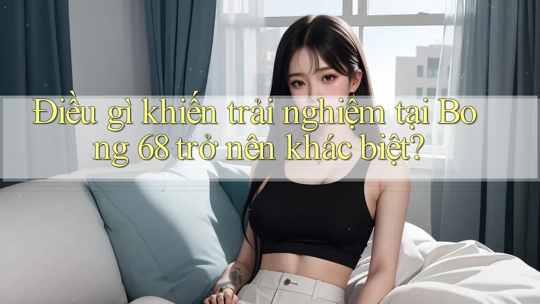 Điều gì khiến trải nghiệm tại Bong 68 trở nên khác biệt?