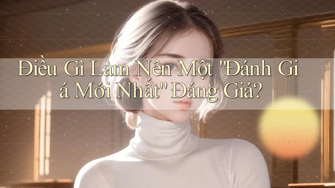 Điều Gì Làm Nên Một “Đánh Giá Mới Nhất” Đáng Giá?
