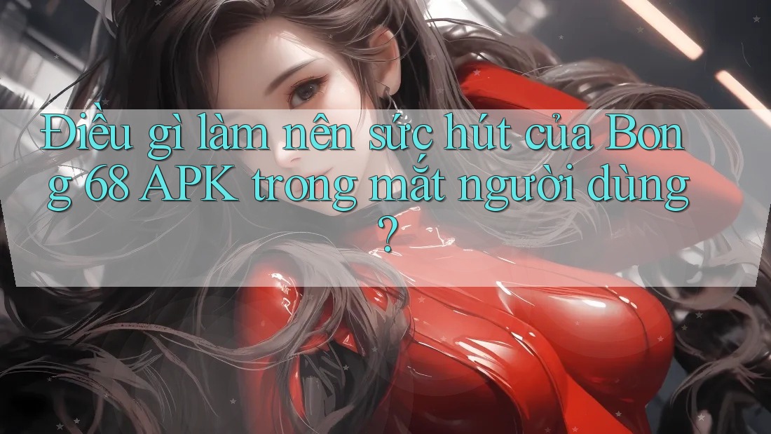 Điều gì làm nên sức hút của Bong 68 APK trong mắt người dùng?