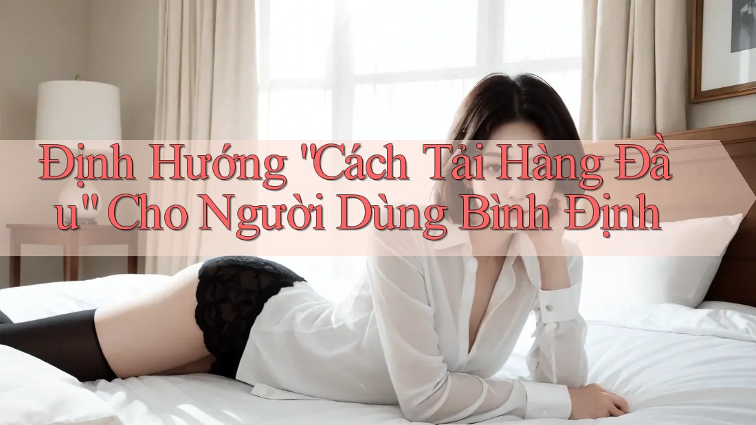 Định Hướng “Cách Tải Hàng Đầu” Cho Người Dùng Bình Định