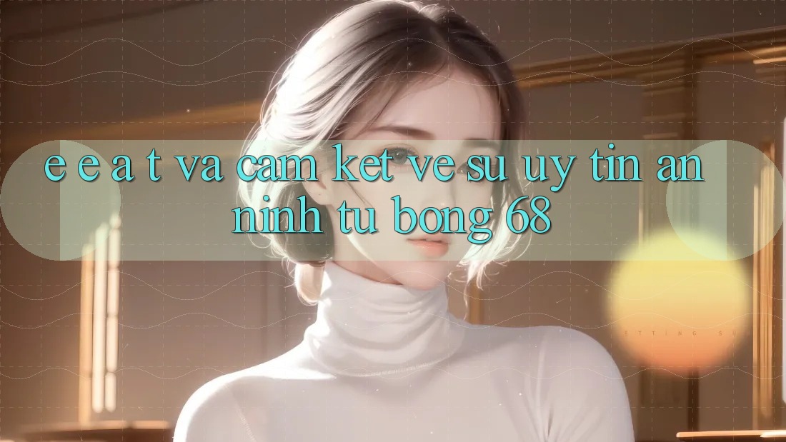 E-E-A-T và Cam Kết Về Sự Uy Tín, An ninh Từ bong 68