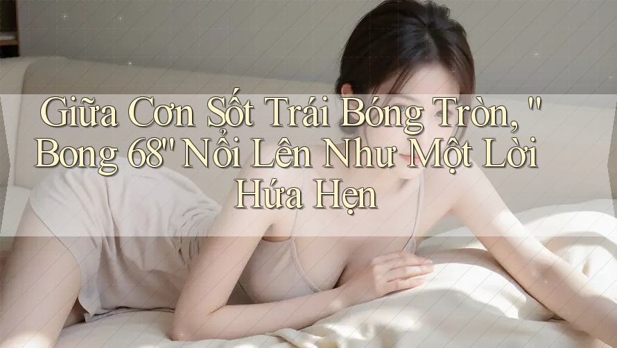 Giữa Cơn Sốt Trái Bóng Tròn, “Bong 68” Nổi Lên Như Một Lời Hứa Hẹn