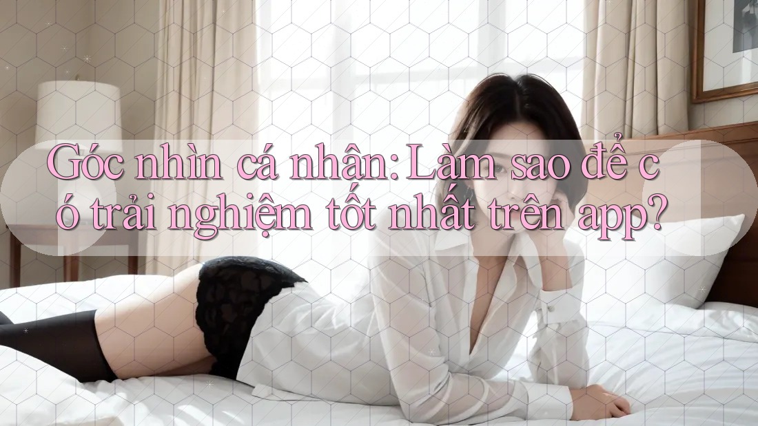 Góc nhìn cá nhân: Làm sao để có trải nghiệm tốt nhất trên app?