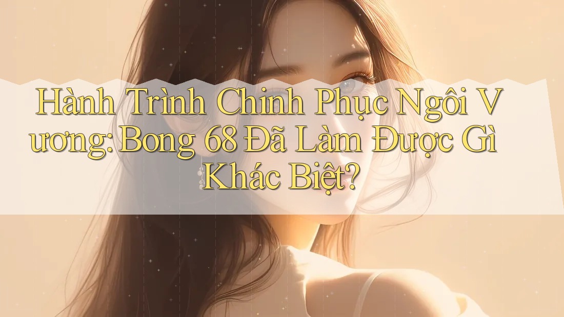 Hành Trình Chinh Phục Ngôi Vương: Bong 68 Đã Làm Được Gì Khác Biệt?