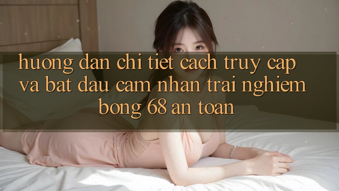 Hướng Dẫn Chi Tiết Cách Truy Cập Và Bắt Đầu Cảm nhận trải nghiệm bong 68 An Toàn