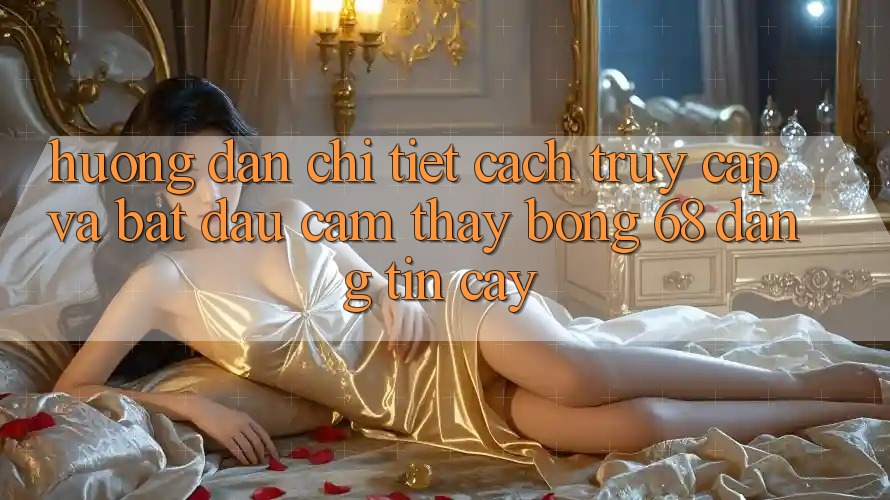 Hướng Dẫn Chi Tiết Cách Truy Cập Và Bắt Đầu Cảm thấy bong 68 Đáng tin cậy