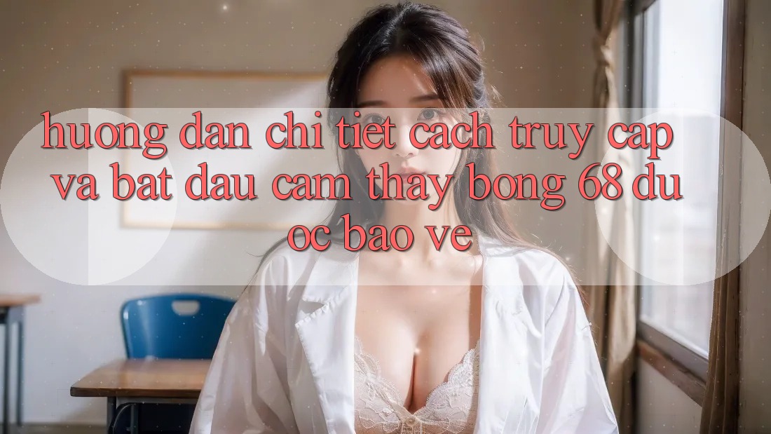 Hướng Dẫn Chi Tiết Cách Truy Cập Và Bắt đầu Cảm thấy bong 68 Được bảo vệ