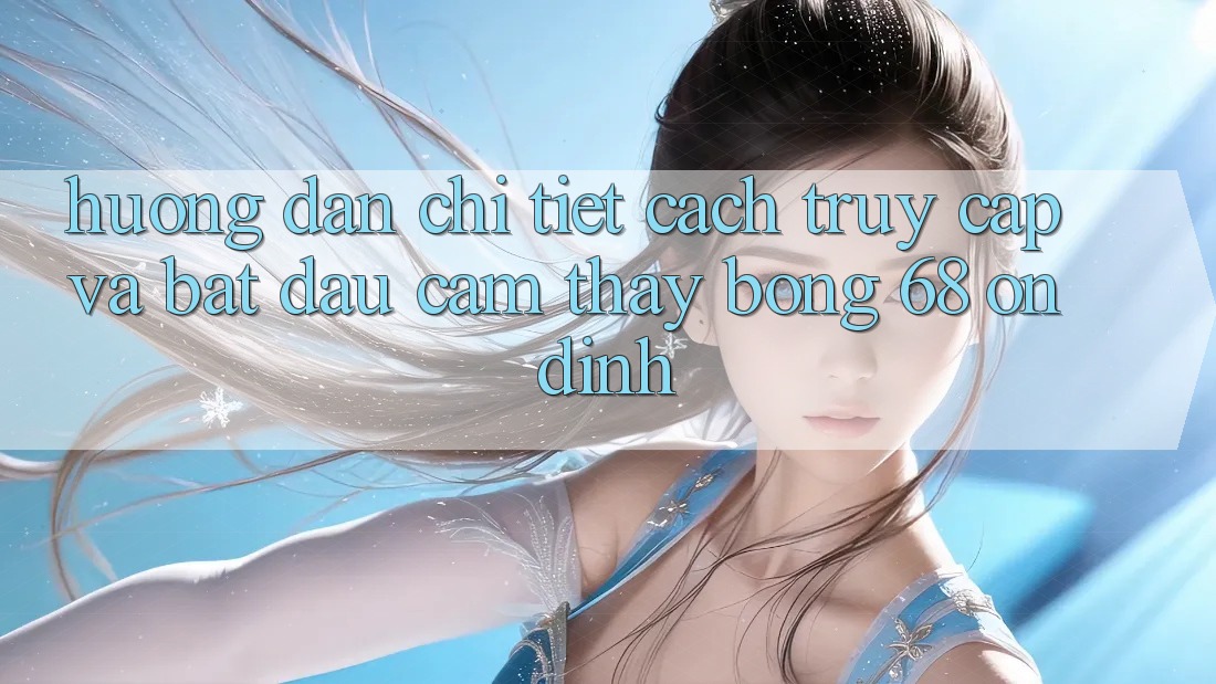 Hướng dẫn Chi Tiết Cách Truy Cập Và Bắt Đầu Cảm thấy bong 68 Ổn định