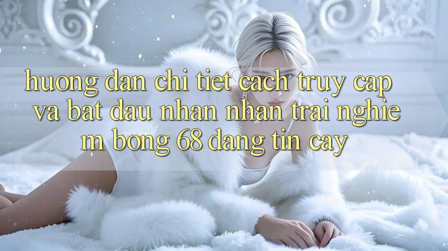 Hướng Dẫn Chi Tiết Cách Truy Cập Và Bắt Đầu Nhận nhận trải nghiệm bong 68 Đáng tin cậy