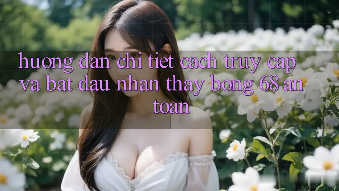 Hướng Dẫn Chi Tiết Cách Truy Cập Và Bắt Đầu Nhận thấy bong 68 An Toàn