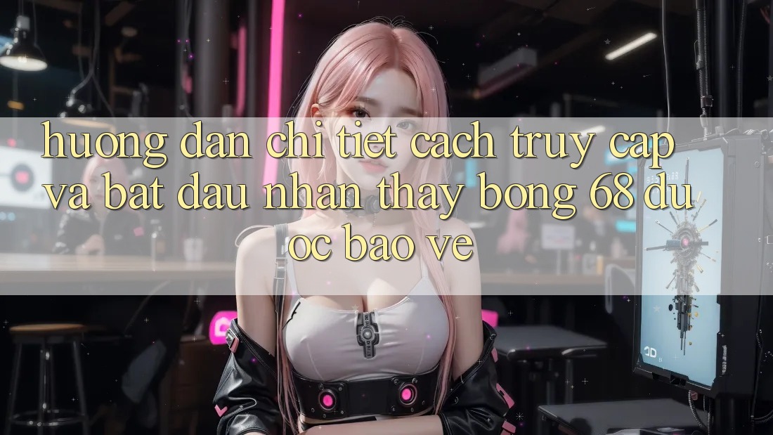 Hướng Dẫn Chi Tiết Cách Truy Cập Và Bắt Đầu Nhận thấy bong 68 Được bảo vệ