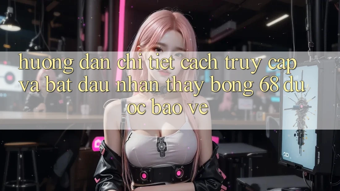 Hướng Dẫn Chi Tiết Cách Truy Cập Và Bắt Đầu Nhận thấy bong 68 Được bảo vệ
