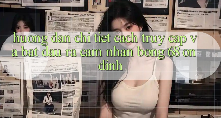 Hướng Dẫn Chi Tiết Cách Truy Cập Và Bắt đầu ra Cảm nhận bong 68 Ổn định