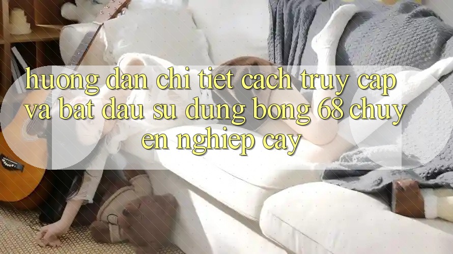 Hướng Dẫn Chi Tiết Cách Truy Cập Và Bắt Đầu Sử dụng bong 68 Chuyên nghiệp cậy