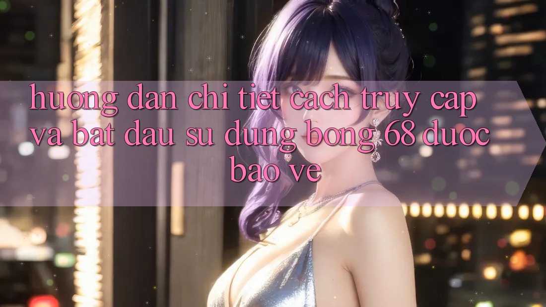 Hướng dẫn Chi Tiết Cách Truy Cập Và Bắt Đầu Sử dụng bong 68 Được bảo vệ