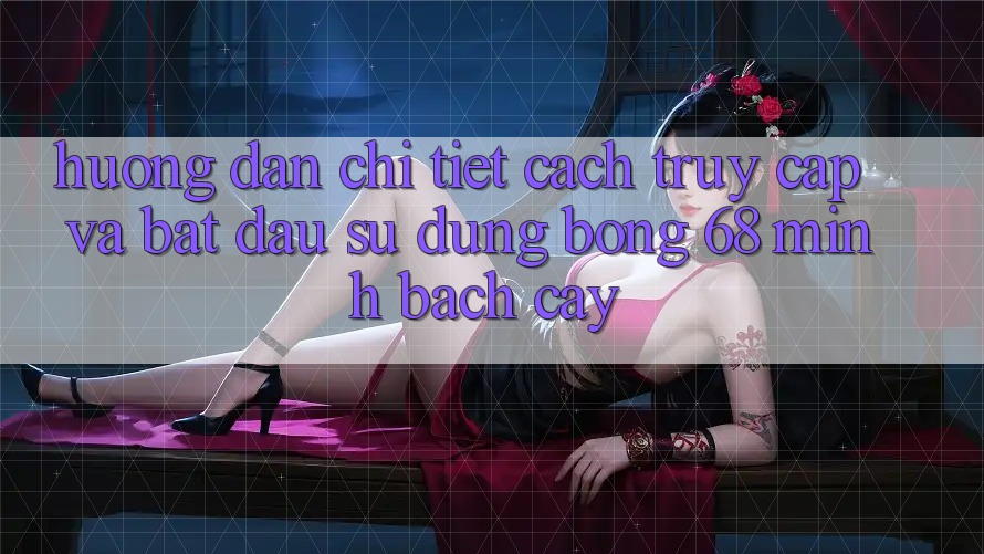 Hướng Dẫn Chi Tiết Cách Truy Cập Và Bắt Đầu Sử dụng bong 68 Minh bạch cậy