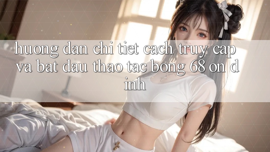 Hướng Dẫn Chi Tiết Cách Truy Cập Và Bắt Đầu Thao tác bong 68 Ổn định