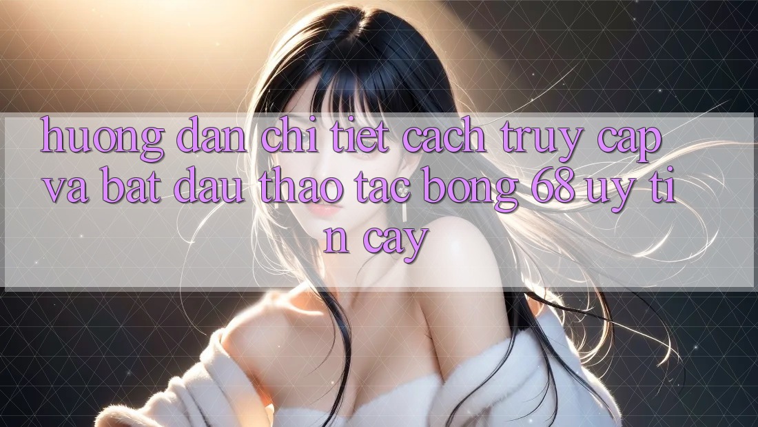 Hướng Dẫn Chi Tiết Cách Truy Cập Và Bắt Đầu Thao tác bong 68 Uy tín cậy