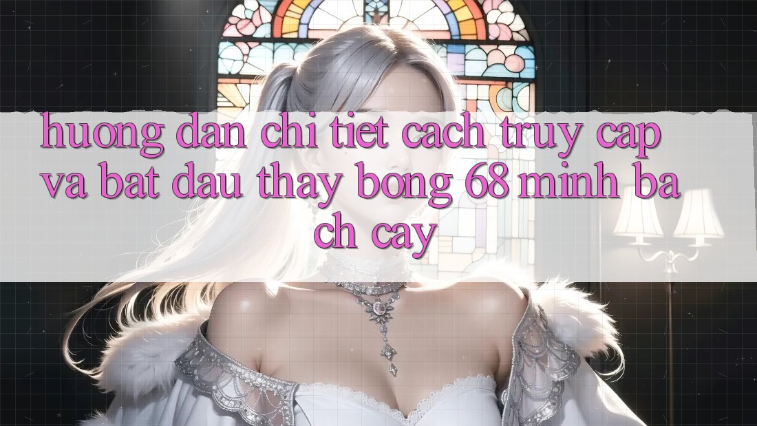 Hướng Dẫn Chi Tiết Cách Truy Cập Và Bắt Đầu Thấy bong 68 Minh bạch cậy