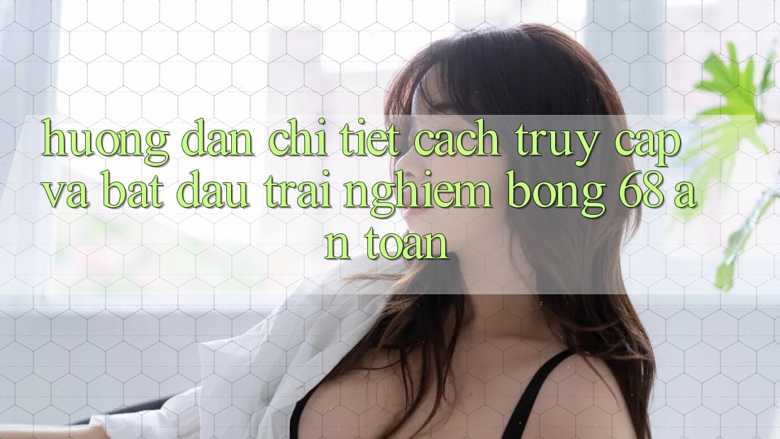 Hướng Dẫn Chi Tiết Cách Truy Cập Và Bắt Đầu Trải Nghiệm bong 68 An Toàn