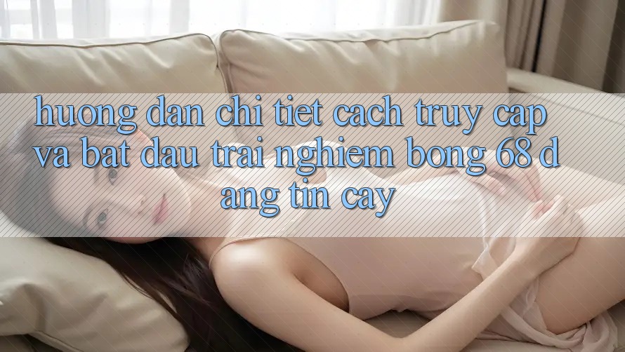 Hướng Dẫn Chi Tiết Cách Truy Cập Và Bắt Đầu Trải nghiệm bong 68 Đáng tin cậy