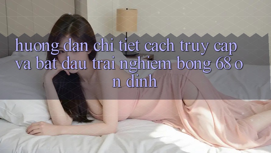 Hướng Dẫn Chi Tiết Cách Truy Cập Và Bắt Đầu Trải Nghiệm bong 68 Ổn định