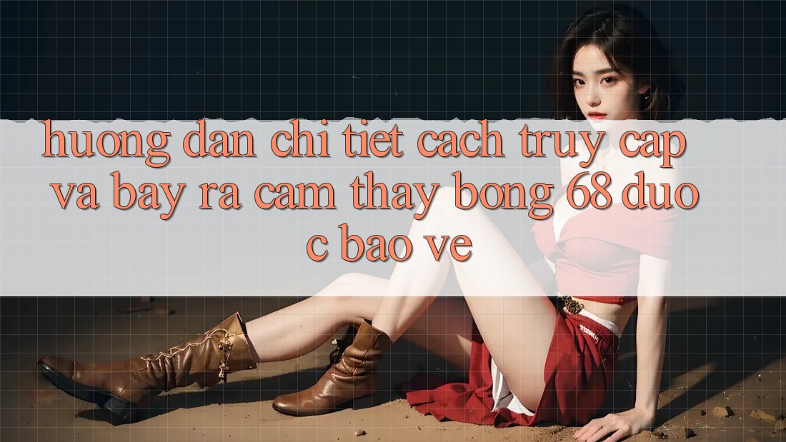 Hướng Dẫn Chi Tiết Cách Truy Cập Và Bày ra Cảm thấy bong 68 Được bảo vệ