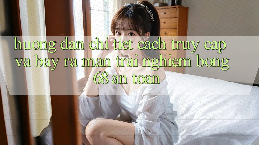 Hướng Dẫn Chi Tiết Cách Truy Cập Và Bày ra màn Trải Nghiệm bong 68 An Toàn